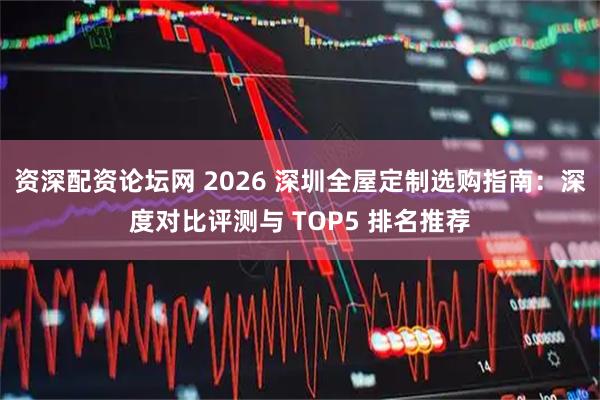 资深配资论坛网 2026 深圳全屋定制选购指南：深度对比评测与 TOP5 排名推荐