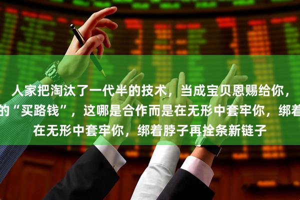 人家把淘汰了一代半的技术，当成宝贝恩赐给你，还要抽走四分之一的“买路钱”，这哪是合作而是在无形中套牢你，绑着脖子再拴条新链子