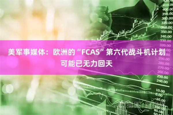 美军事媒体：欧洲的“FCAS”第六代战斗机计划可能已无力回天