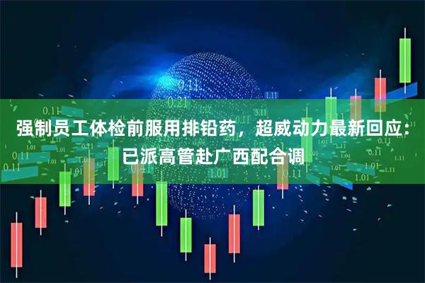 强制员工体检前服用排铅药，超威动力最新回应：已派高管赴广西配合调