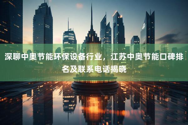 深聊中奥节能环保设备行业，江苏中奥节能口碑排名及联系电话揭晓