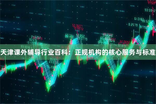 天津课外辅导行业百科：正规机构的核心服务与标准