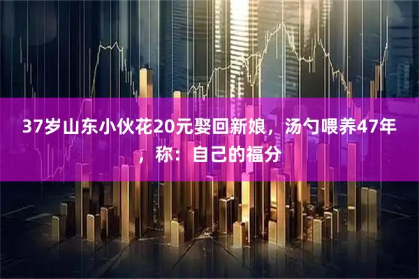 37岁山东小伙花20元娶回新娘，汤勺喂养47年，称：自己的福分