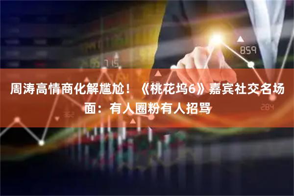 周涛高情商化解尴尬！《桃花坞6》嘉宾社交名场面：有人圈粉有人招骂