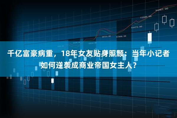 千亿富豪病重，18年女友贴身照顾：当年小记者如何逆袭成商业帝国女主人？