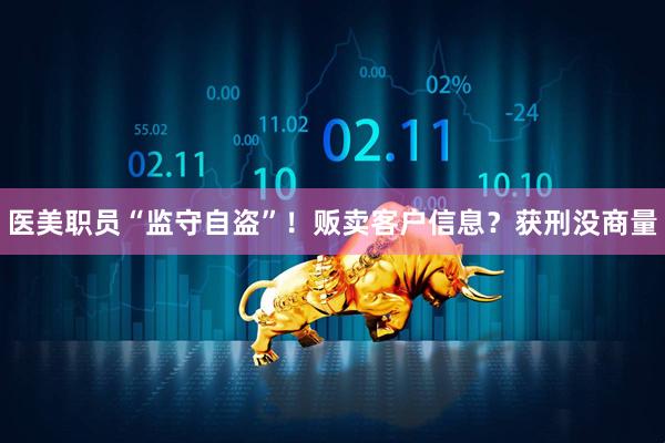 医美职员“监守自盗”！贩卖客户信息？获刑没商量