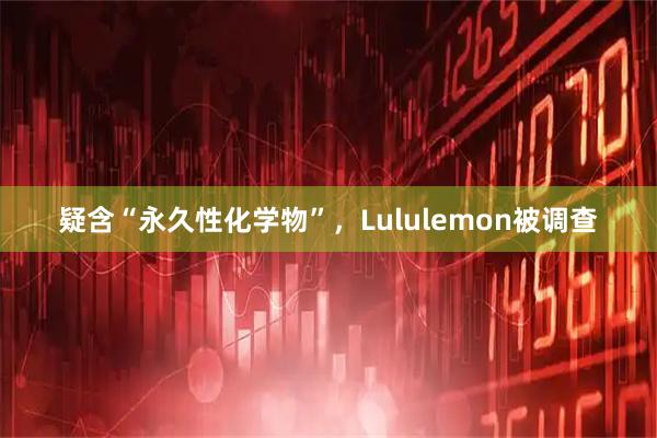 疑含“永久性化学物”，Lululemon被调查