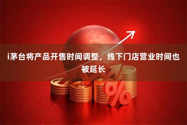 i茅台将产品开售时间调整，线下门店营业时间也被延长