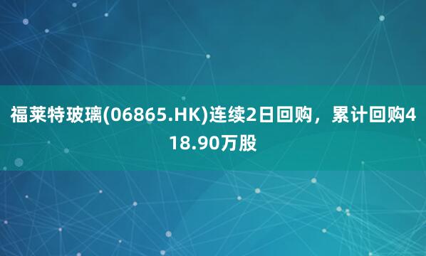 福莱特玻璃(06865.HK)连续2日回购，累计回购418.90万股