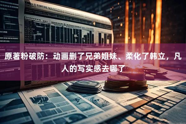 原著粉破防：动画删了兄弟姐妹、柔化了韩立，凡人的写实感去哪了