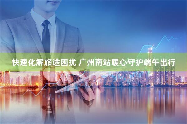 快速化解旅途困扰 广州南站暖心守护端午出行