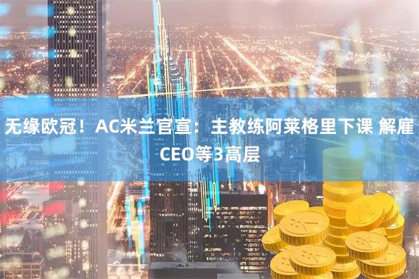 无缘欧冠！AC米兰官宣：主教练阿莱格里下课 解雇CEO等3高层