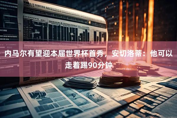 内马尔有望迎本届世界杯首秀，安切洛蒂：他可以走着踢90分钟