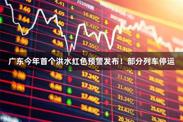 广东今年首个洪水红色预警发布！部分列车停运