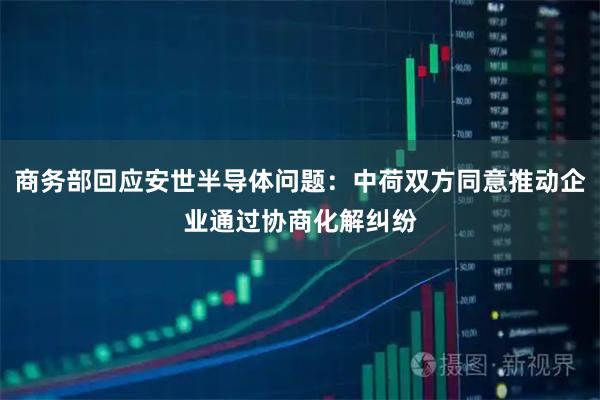 商务部回应安世半导体问题：中荷双方同意推动企业通过协商化解纠纷