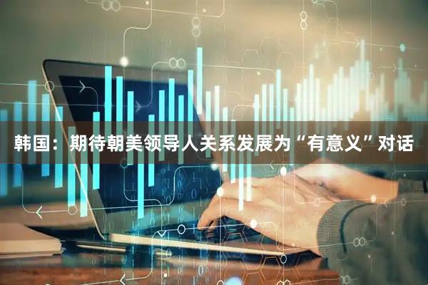 韩国：期待朝美领导人关系发展为“有意义”对话